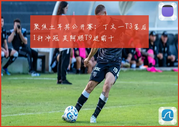 聚焦土耳其公开赛：丁文一T3落后1杆冲冠 吴阿顺T9进前十