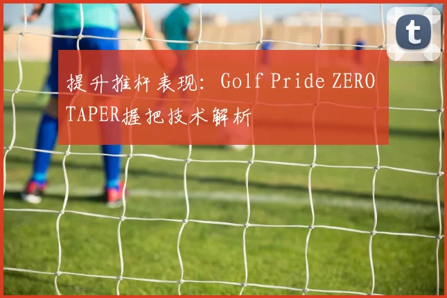 提升推杆表现：Golf Pride ZERO TAPER握把技术解析