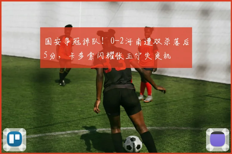 国安争冠掉队！0-2河南遭双杀落后5分，卡多索闪耀张玉宁失良机