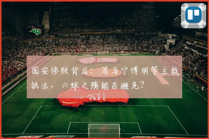 国安惨败背后：若马宁傅明等主裁执法，六球之殇能否避免？