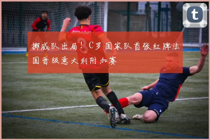 挪威队出局！C罗国家队首张红牌法国晋级意大利附加赛